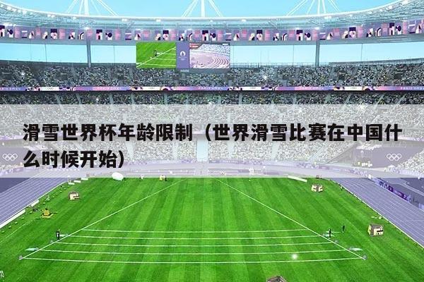 滑雪世界杯年龄限制(世界滑雪比赛在中国什么时候开始)