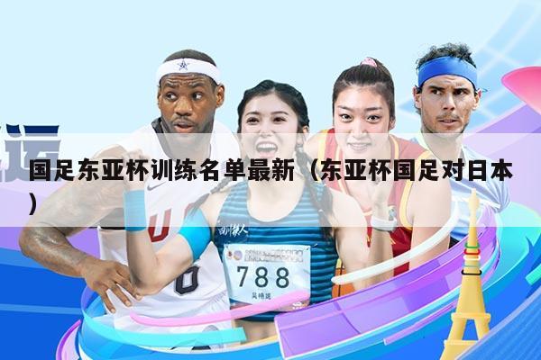 国足东亚杯训练名单最新（东亚杯国足对日本）